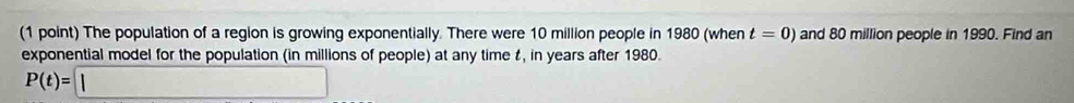 The population of a region is growing exponentially. There were 10 million people in 1980 (when t=0) and 80 million people in 1990. Find an 
exponential model for the population (in millions of people) at any time t, in years after 1980.
P(t)=□