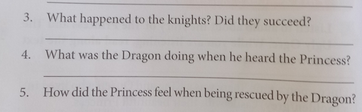 What happened to the knights? Did they succeed? 
_ 
4. What was the Dragon doing when he heard the Princess? 
_ 
5. How did the Princess feel when being rescued by the Dragon?