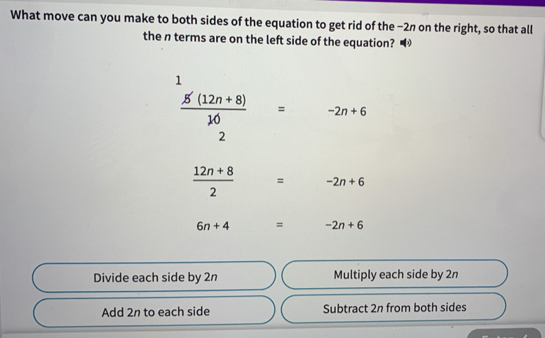 What move can you make to both sides of the equation to get rid of the −2n on the right, so that all
the n terms are on the left side of the equation? •
1
 (5'(12n+8))/10 = -2n+6
2
 (12n+8)/2 = -2n+6
6n+4° □  = -2n+6
Divide each side by 2n Multiply each side by 2n
Add 2n to each side Subtract 2n from both sides