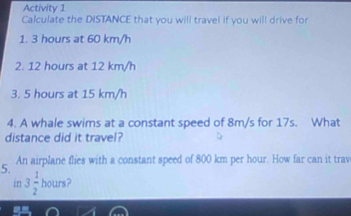 Activity 1 
Calculate the DISTANCE that you will travel if you will drive for 
1. 3 hours at 60 km/h
2. 12 hours at 12 km/h
3. 5 hours at 15 km/h
4. A whale swims at a constant speed of 8m/s for 17s. What 
distance did it travel? 
5. An airplane flies with a constant speed of 800 km per hour. How far can it trav 
in 3 1/2  hours 2