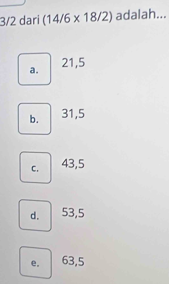 3/2 dari (14/6* 18/2) adalah...
21, 5
a.
b. 31,5
C. 43, 5
d. 53, 5
e. 63, 5