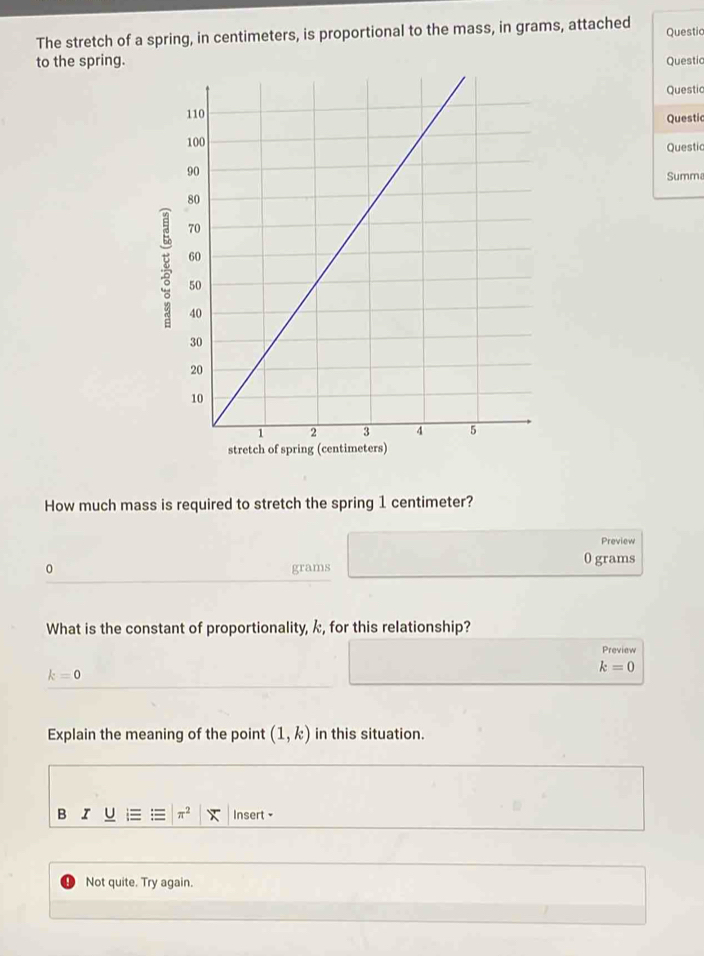 The stretch of a spring, in centimeters, is proportional to the mass, in grams, attached Questic 
to the spring.Questic 
Questic 
Questic 
Questic 
Summa 
How much mass is required to stretch the spring 1 centimeter? 
Preview
0 grams 0 grams
What is the constant of proportionality, k, for this relationship? 
Preview
k=0
k=0
Explain the meaning of the point (1,k) in this situation. 
B r U = = π^2 Insert - 
Not quite. Try again.