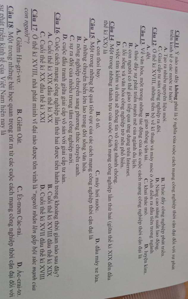 Ý nào sau đây không phải là ý nghĩa của cuộc cách mạng công nghiệp thời cận đại đối với sự phát
triển kinh tế ở các nước tư bản?
A. Tạo ra nhiều nguyên liệu mới. B. Thúc đầy công nghiệp phát triển.
C. Giai cấp tư sản công nghiệp ra đời. D. Nâng cao năng suất lao động.
Câu 12. Ở thế kỉ XVIII, những tiến bộ về kĩ thuật và máy móc ở Anh diễn ra đầu tiên trong ngành
A. dệt. B. giao thông vận tải. C. khai thác mỏ. D. luyện kim.
Câu 13. Về văn hóa, một trong những tác động của các cuộc cách mạng công nghiệp thời cận đại là
A. thúc đầy sự phát triển mạnh mẽ của ngành du lịch.
B. con người có thể giao tiếp qua ứng dụng trên Internet.
C. lối sống và văn hóa công nghiệp trở nên phồ biển.
D. việc tìm kiếm và chia sẽ thông tin vô cùng nhanh chóng.
Câu 14. Một trong những thành tựu của cuộc Cách mạng công nghiệp lần thứ hai (giữa thế ki XIX đến đầu
thế kỉ XX) là D. đầu máy xe lửa.
A. con thoi bay. B. ô tô. C. máy hơi nước.
Câu 15. Một trong những hệ quả tiêu cực của các cách mạng công nghiệp thời cận đại là
A. những chuyển biến lớn lao trong đời sống văn hóa.
B nông nghiệp chuyền sang phương thức chuyên canh.
C. sự ra đời của nhiều trung tâm công nghiệp mới.
D. cuộc đấu tranh giữa giai cấp vô sản với giai cấp tư sản.
Câu 16. Cuộc cách mạng công nghiệp lần thứ hai được tiến hành trong khoảng thời gian nào sau đây?
A. Cuối thế ki XIX đầu thế ki XX B. Cuối thế ki XVIII đầu thế ki XIX
C. Cuối thế ki XX đầu thế ki XXI D. Cuối thế ki XVII đầu thế ki XVIII
Câu 17. Ở thế kỉ XVIII, nhà phát minh vĩ đại nào được tôn vinh là “người nhân lên gắp bội sức mạnh của
con người”? C. Ét-mơn Các-rai. D. Ác-crai-tơ.
A. Giêm Ha-gri-vơ. B. Giêm Oát.
Câu 18. Một trong những bài học quan trọng rút ra từ các cuộc cách mạng công nghiệp thời cận đại đối với
sự phát triền kinh tế của Việt Nam hiên nay là
