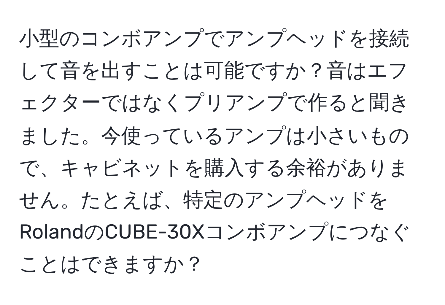 小型のコンボアンプでアンプヘッドを接続して音を出すことは可能ですか？音はエフェクターではなくプリアンプで作ると聞きました。今使っているアンプは小さいもので、キャビネットを購入する余裕がありません。たとえば、特定のアンプヘッドをRolandのCUBE-30Xコンボアンプにつなぐことはできますか？