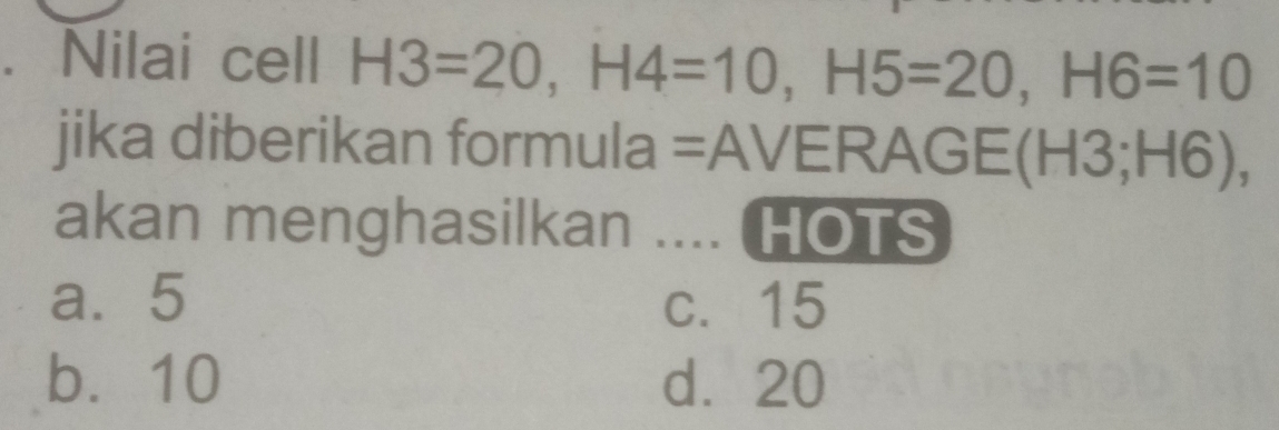 Nilai cell H3=20, H4=10, H5=20, H6=10
jika diberikan formula =AVERAGE(H3; H6),
akan menghasilkan .... HOTS
a. 5 c. 15
b. 10 d⩾ 20