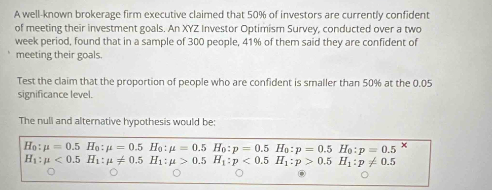 A well-known brokerage firm executive claimed that 50% of investors are currently confident 
of meeting their investment goals. An XYZ Investor Optimism Survey, conducted over a two
week period, found that in a sample of 300 people, 41% of them said they are confident of 
meeting their goals. 
Test the claim that the proportion of people who are confident is smaller than 50% at the 0.05
significance level. 
The null and alternative hypothesis would be:
H_0:mu =0.5H_0:mu =0.5H_0:mu =0.5H_0:p=0.5H_0:p=0.5H_0:p=0.5 x
H_1:mu <0.5H_1:mu != 0.5H_1:mu >0.5H_1:p<0.5H_1:p>0.5H_1:p!= 0.5