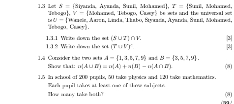 1.3 Let S= Siyanda, Ayanda, Sunil, Mohamed, T= Sunil , Mohamed, 
Tebogo, V= Mohamed, Tebogo, Casey be sets and the universal set 
is U= V Wanele, Aaron, Linda, Thabo, Sivanda, Ayanda, Sunil, Mohamed. 
Tebogo, Casey. 
1.3.1 Write down the set (S∪ T)∩ V. [3] 
1.3.2 Write down the set (T∪ V)^c. [3] 
1.4 Consider the two sets A= 1,3,5,7,9 and B= 3,5,7,9. (8) 
Show that: n(A∪ B)=n(A)+n(B)-n(A∩ B). 
1.5 In school of 200 pupils, 50 take physics and 120 take mathematics. 
Each pupil takes at least one of these subjects. 
How many take both? (8) 
/ 30 /