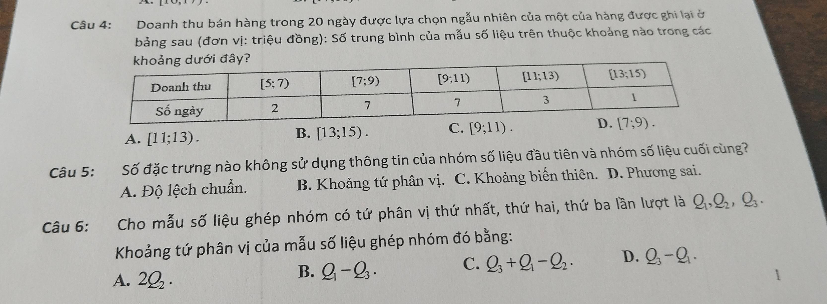 Doanh thu bán hàng trong 20 ngày được lựa chọn ngẫu nhiên của một của hàng được ghi lại ở
bảng sau (đơn vị: triệu đồng): Số trung bình của mẫu số liệu trên thuộc khoảng nào trong các
A. [11;13).
B. [13;15).
C. [9;11).
Câu 5: Số đặc trưng nào không sử dụng thông tin của nhóm số liệu đầu tiên và nhóm số liệu cuối cùng?
A. Độ lệch chuẩn. B. Khoảng tứ phân vị. C. Khoảng biến thiên. D. Phương sai.
Câu 6: Cho mẫu số liệu ghép nhóm có tứ phân vị thứ nhất, thứ hai, thứ ba lần lượt là Q_1,Q_2,Q_3.
Khoảng tứ phân vị của mẫu số liệu ghép nhóm đó bằng:
C. Q_3+Q_1-Q_2·
D. Q_3-Q_1.
A. 2Q_2·
B. Q_1-Q_3. 1