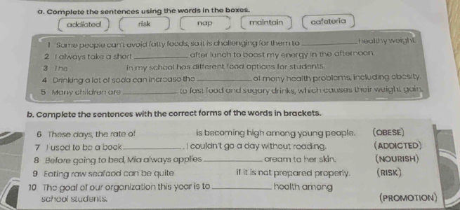 Complete the sentences using the words in the boxes.
addicted risk nap maintain cafeteria
1 Some people can't avoid fatty foods, so it is challenging for them to _healthy weight.
2 I always take a short _after lunch to boost my energy in the afternoon.
3 The in my school has different food options for students.
4 Drinking a lot of soda can incroase the_ of mony health problems, including obesity.
5 Many children are _to fast food and sugary drinks, which causes their weight gain.
b. Complete the sentences with the correct forms of the words in brackets.
6 These days, the rate of is becoming high among young people. (OBESE)
7 I usod to be a book _. I couldn't go a day without roading. (ADDICTED)
8 Before going to bed, Mia always applies_ cream ta her skin. (NOURISH)
9 Eating raw seafood can be quite if it is not prepared properly. (RISK)
10 The goal of our organization this year is to _health among
school students. (PROMOTION)