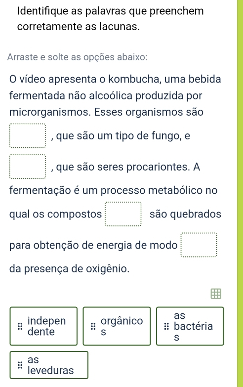 Identifique as palavras que preenchem 
corretamente as lacunas. 
Arraste e solte as opções abaixo: 
O vídeo apresenta o kombucha, uma bebida 
fermentada não alcoólica produzida por 
microrganismos. Esses organismos são 
□ , que são um tipo de fungo, e
beginarrayr a+x+area+e=e=a+e+e=frac 5frac 5  a/5   a/5   a/5  hline endarray , que são seres procariontes. A 
fermentação é um processo metabólico no 
qual os compostos frac  a/2x +S_asheren=frac n+ex+a=n+e=b+b+e  a/2   b/2  frac a= são quebrados 
para obtenção de energia de modo beginarrayr a+x+a+x+a+ens= ases= □ /s 2  a/2   b/2   a/2  hline 
da presença de oxigênio. 
as 
indepen orgânico :: bactéria 
dente :: 
S 
S 
as 
leveduras