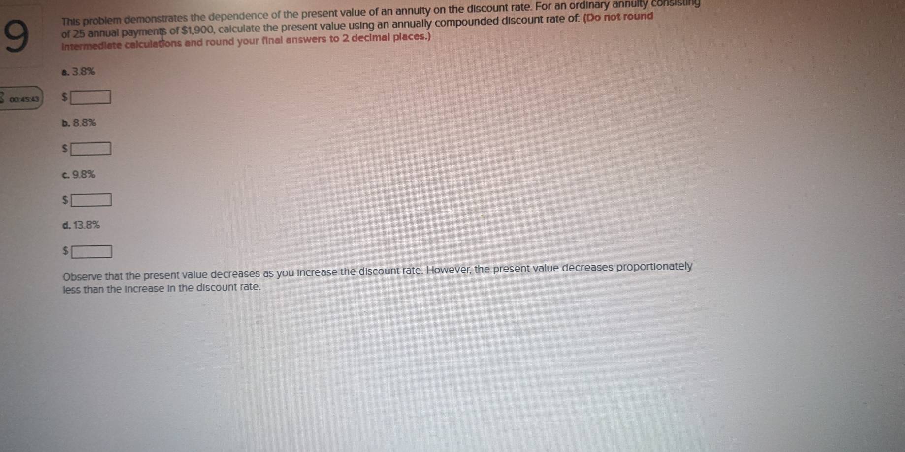 This problem demonstrates the dependence of the present value of an annuity on the discount rate. For an ordinary annuity consisting
9 of 25 annual payments of $1,900, caiculate the present value using an annually compounded discount rate of: (Do not round
intermediate calculations and round your final answers to 2 decimal places.)
a. 3.8%
00:45:43 $ □
b. 8.8%
$ x_1x_2= □ /□  
c. 9.8%
$ □
d. 13.8%
$ □
Observe that the present value decreases as you increase the discount rate. However, the present value decreases proportionately
less than the increase in the discount rate.