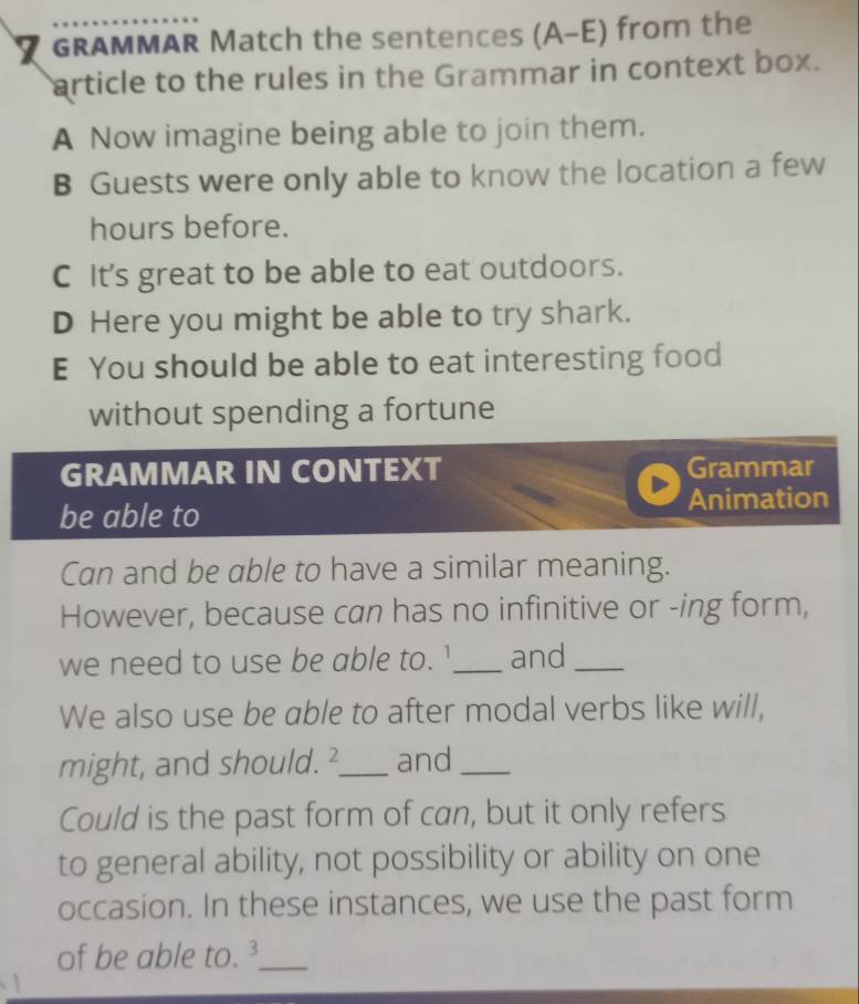 GRAMMAR Match the sentences (A-E) from the
article to the rules in the Grammar in context box.
A Now imagine being able to join them.
B Guests were only able to know the location a few
hours before.
C It's great to be able to eat outdoors.
D Here you might be able to try shark.
E You should be able to eat interesting food
without spending a fortune
GRAMMAR IN CONTEXT Grammar
be able to Animation
Can and be able to have a similar meaning.
However, because can has no infinitive or -ing form,
we need to use be able to. '_ and_
We also use be able to after modal verbs like will,
might, and should.²_ and_
Could is the past form of can, but it only refers
to general ability, not possibility or ability on one
occasion. In these instances, we use the past form
of be able to. _