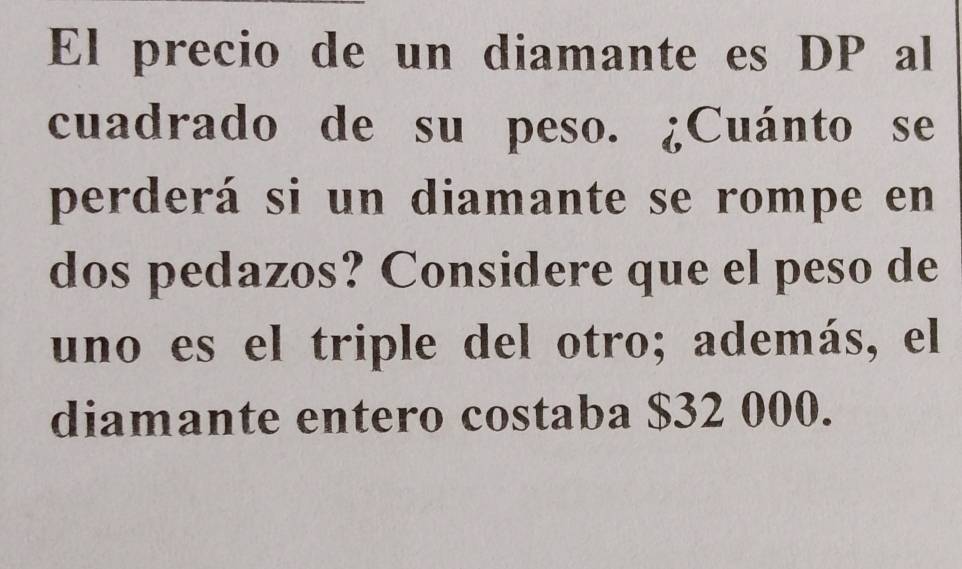 El precio de un diamante es DP al 
cuadrado de su peso. ¿Cuánto se 
perderá si un diamante se rompe en 
dos pedazos? Considere que el peso de 
uno es el triple del otro; además, el 
diamante entero costaba $32 000.