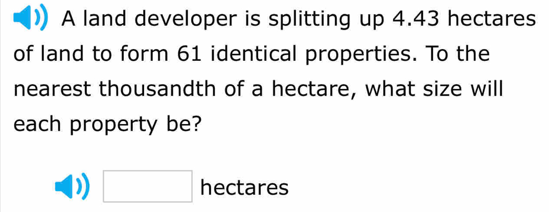 A land developer is splitting up 4.43 hectares
of land to form 61 identical properties. To the 
nearest thousandth of a hectare, what size will 
each property be?
□ hectares