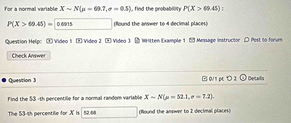 For a normal variable Xsim N(mu =69.7,sigma =0.5) , find the probability P(X>69.45) :
P(X>69.45)=|0.6915 frac 13 (Round the answer to 4 decimal places) 
Question Help: ® Video 1 Video 2 * Video 3 Written Example 1 - Message instructor D Post to forum 
Check Answer 
Question 3 [ 0/1 pt つ 2 ⓘ Details 
Find the 53 -th percentile for a normal random variable Xsim N(mu =52.1,sigma =7.2). 
The 53-th percentile for X is 52.68 , (Round the answer to 2 decimal places)