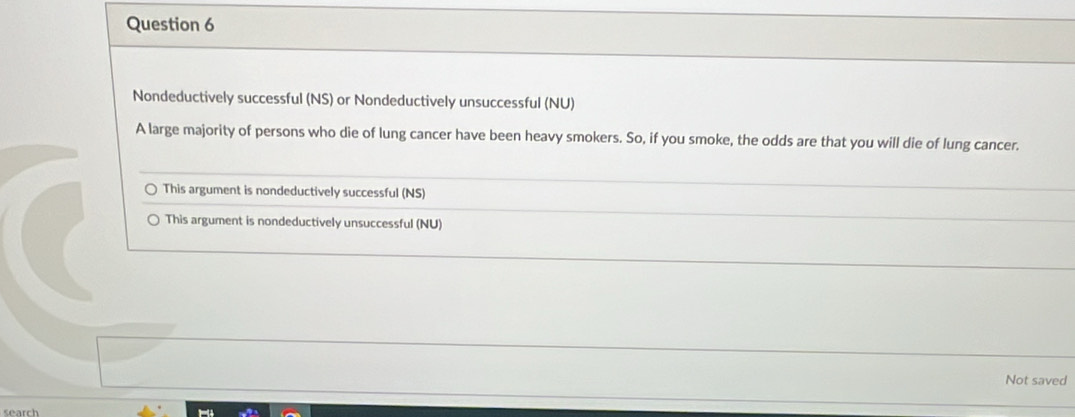 Nondeductively successful (NS) or Nondeductively unsuccessful (NU)
A large majority of persons who die of lung cancer have been heavy smokers. So, if you smoke, the odds are that you will die of lung cancer.
This argument is nondeductively successful (NS)
This argument is nondeductively unsuccessful (NU)
Not saved