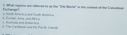 What regions are referred to as the "Old World" in the context of the Columbian
a. North America and South America Exchange?
c Austraña and Antarctica b. Europe, Asia, and Africa
d. The Carbbean and the Pacific Islands