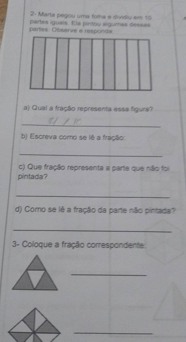 2- Marta pegou uma folha e divídiu em 10
partes iguais. Ela pintou algurras dessas 
partes. Observe e responda. 
a) Qual a fração representa essa figura? 
_ 
b) Escreva como se lê a fração: 
_ 
c) Que fração representa a parte que não foi 
pintada? 
_ 
d) Como se lê a fração da parte não pintada? 
_ 
3- Coloque a fração correspondente: 
_ 
_