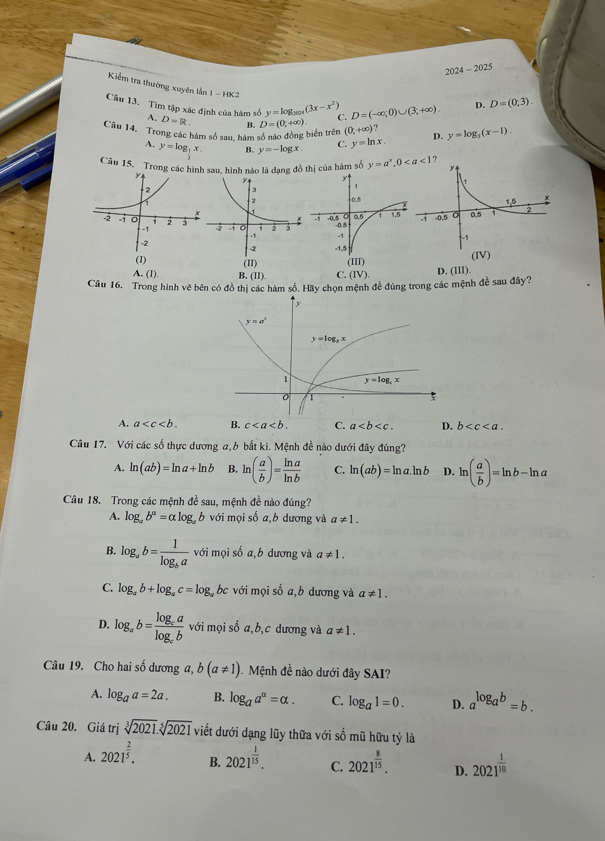 2024-2025 _
Kiểm tra thường xuyên lần 1 - HK2
Câu 13. Tìm tập xác định của hàm số y=log _2024(3x-x^2) C. D=(-∈fty ;0)∪ (3;+∈fty ).
D. D=(0;3).
A. D=R
B. D=(0;+∈fty )
Câu 14. Trong các hàm số sau, hàm số nào đồng biến trên (0;+∈fty ) 2
A. y=log __ 1x. B. y=-log x. C. y=ln x. D. y=log _3(x-1).
Câu 15. Trong các hìn sau, hình nào là dạng đồ thị của hàm số y=a^x,0
D. (III).
Câu 16. Trong hình vẽ bên có đồ thị các hàm số. Hãy chọn mệnh đề đúng trong các mệnh đề sau đây?
A. a B. c C. a D. b
Câu 17. Với các số thực dương a,b bất kì. Mệnh đề nào dưới đây đúng?
A. ln (ab)=ln a+ln b B. ln ( a/b )= ln a/ln b  C. ln (ab)=ln a.ln b D. ln ( a/b )=ln b-ln a
Câu 18. Trong các mệnh đề sau, mệnh đề nào đúng?
A. log _ab^(alpha)=alpha log _ab với mọi số a,b dương và a!= 1.
B. log _ab=frac 1log _ba với mọi số a,b dương và a!= 1.
C. log _ab+log _ac=log _a bc với mọi số a,b dương và a!= 1.
D. log _ab=frac log _calog _cb với mọi số a,b,c dương và a!= 1.
Câu 19. Cho hai số dương a, b(a!= 1) Mệnh đề nào dưới đây SAI?
A. log _aa=2a. B. log _aa^(alpha)=alpha . C. log _a1=0. D. a^(log _a)b=b.
Câu 20. Giá trị sqrt[3](2021).sqrt[5](2021) viết dưới dạng lũy thữa với số mũ hữu tỷ là
A. 2021^(frac 2)5. 2021^(frac 1)15.
B.
C. 2021^(frac 8)15. 2021^(frac 1)10
D.