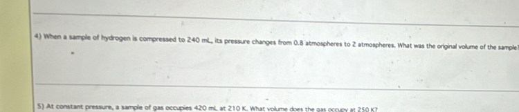 When a sample of hydrogen is compressed to 240 mL, its pressure changes from 0.8 atmospheres to 2 atmospheres. What was the original volume of the sample 
5) At constant pressure, a sample of gas occupies 420 mL at 210 K. What volume does the gas occupy at 250 K?