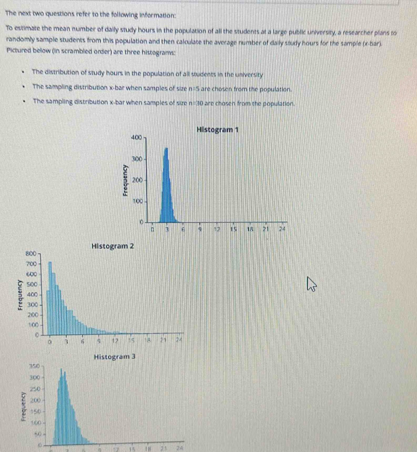 The next two questions refer to the following information:
To estimate the mean number of daily study hours in the population of all the students at a large public university, a researcher plans to
randomly sample students from this population and then calculate the average number of daily study hours for the sample (x -bar).
Pictured below (in scrambled order) are three histograms:
The distribution of study hours in the population of all students in the university
The sampling distribution x -bar when samples of size n=5 are chosen from the population.
The sampling distribution x -bar when samples of size n=30 are chosen from the population.
Histogram 2
Histogram 3
18 23 24