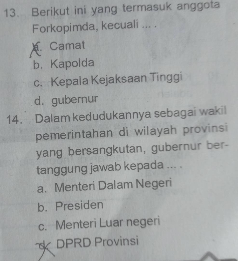 Berikut ini yang termasuk anggota
Forkopimda, kecuali ... .
Camat
b. Kapolda
c. Kepala Kejaksaan Tinggi
d. gubernur
14. Dalam kedudukannya sebagai wakil
pemerintahan di wilayah provinsi
yang bersangkutan, gubernur ber-
tanggung jawab kepada ... .
a. Menteri Dalam Negeri
b. Presiden
c. Menteri Luar negeri
DPRD Provinsi