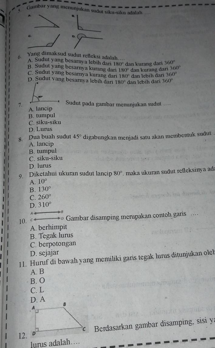 Gambar yang menunjukan sudut siku-siku adalah
A
B
C.
。
6. Yang dimaksud sudut refleksi adalah....
A. Sudut yang besarnya lebih dari 180° dan kurang dari 360°
B. Sudut yang besarnya kurang dari 180° dan kurang dari 360°
C. Sudut yang besarnya kurang dari 180° dan lebih dari 360°
D. Sudut yang besarnya lebih dari 180° dan lebih dari 360°
7.
Sudut pada gambar menunjukan sudut ….
A. lancip
B. tumpul
C. siku-siku
D. Lurus
8. Dua buah sudut 45° digabungkan menjadi satu akan membentuk sudut .
A. lancip
B. tumpul
C. siku-siku
D. lurus
9. Diketahui ukuran sudut lancip 80° maka ukuran sudut refleksinya ada
A. 10°
B. 130°
C. 260°
D. 310°
A B
10. Gambar disamping merupakan contoh garis ..
A. berhimpit
B. Tegak lurus
C. berpotongan
D. sejajar
11. Huruf di bawah yang memiliki garis tegak lurus ditunjukan oleh
A. B
B. O
C. L
D. A
12. Berdasarkan gambar disamping, sisi ya
lurus adalah…...