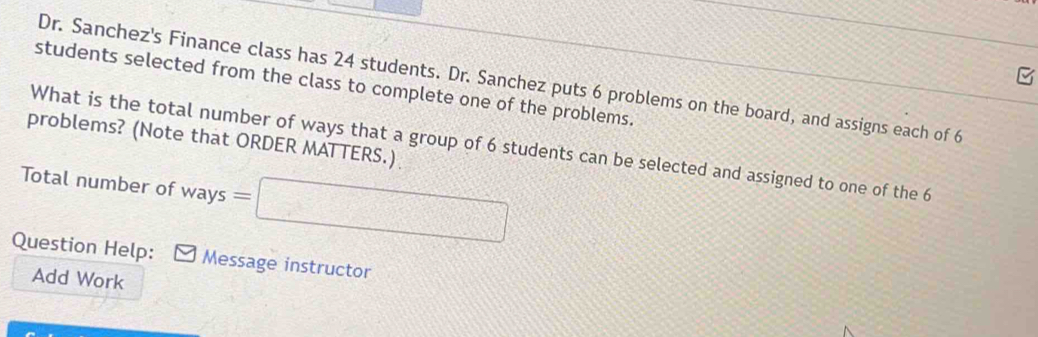 Dr. Sanchez's Finance class has 24 students. Dr. Sanchez puts 6 problems on the board, and assigns each of 6
students selected from the class to complete one of the problems. 
problems? (Note that ORDER MATTERS.) 
What is the total number of ways that a group of 6 students can be selected and assigned to one of the 6
Total number of ways =□
Question Help: Message instructor 
Add Work