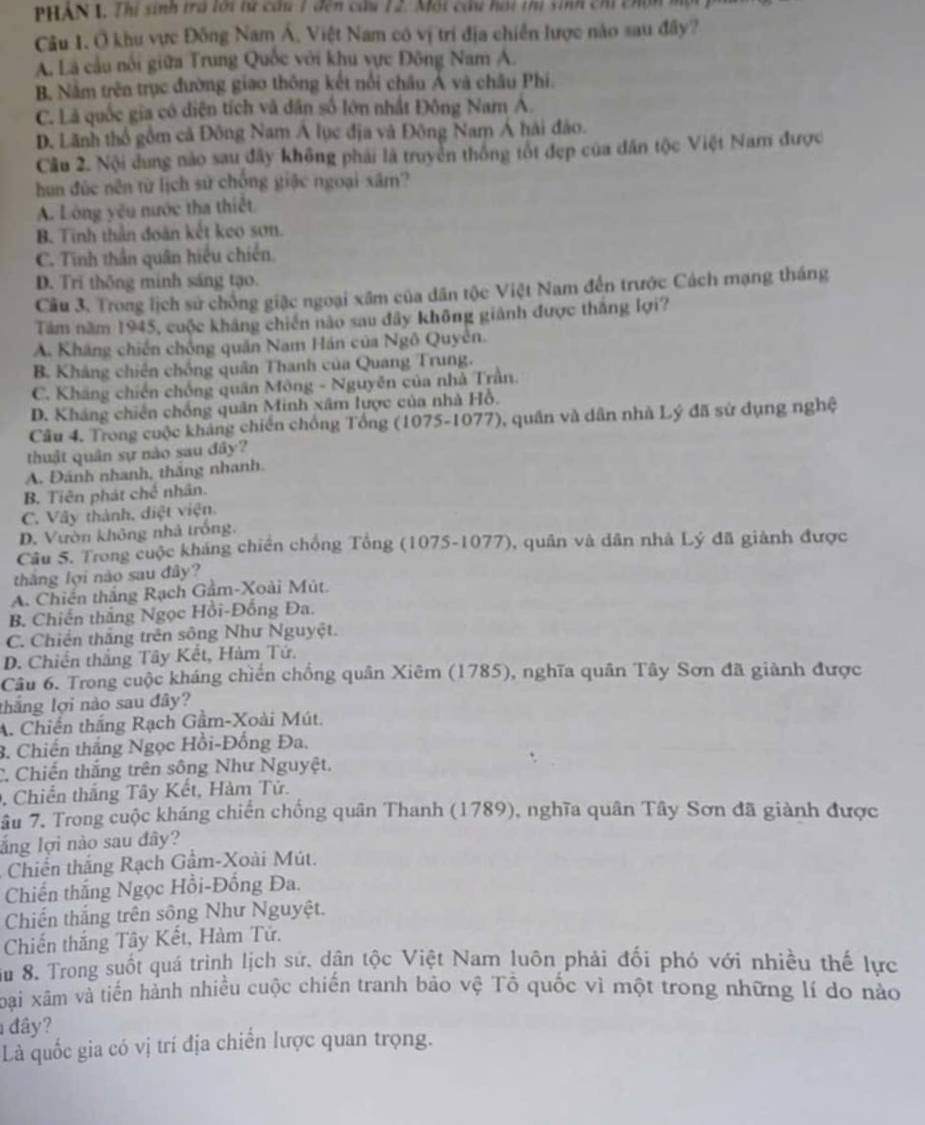 PHAN 1. Thí sinh tra lới tự câu 1 đến cầu 12. Mội cầu hoi thị sinh chi chịn
Câu 1. Ở khu vực Đông Nam Á, Việt Nam có vị trí địa chiến lược nào sau đây?
A. Là cầu nổi giữa Trung Quốc với khu vực Đông Nam A.
B. Nằm trên trục đường giao thông kết nổi châu Á và châu Phí.
C. Là quốc gia có diện tích và dân số lớn nhất Đông Nam Á.
D. Lãnh thổ gồm cả Đông Nam Á lục địa và Đông Nam Á hải đảo.
Câu 2. Nội dung nào sau đây không phải là truyền thống tốt đẹp của dân tộc Việt Nam được
hun đúc nền từ lịch sử chống giặc ngoại xâm?
A. Lóng yêu nước tha thiết
B. Tinh thần đoàn kết keo sơn.
C. Tinh thần quân hiểu chiến.
D. Trĩ thông minh sáng tạo.
Câu 3. Trong lịch sử chồng giặc ngoại xâm của dân tộc Việt Nam đến trước Cách mạng tháng
Tâm năm 1945, cuộc kháng chiến nào sau đây không giảnh được thắng lợi?
A. Kháng chiến chồng quân Nam Hán của Ngô Quyễn.
B. Kháng chiên chống quân Thanh của Quang Trung.
C. Kháng chiến chồng quân Mông - Nguyên của nhà Trần.
D. Kháng chiến chồng quân Minh xâm lược của nhà Hồ.
Câu 4. Trong cuộc kháng chiến chống Tổng (1075-1077), quân và dân nhà Lý đã sử dụng nghệ
thuật quân sự nào sau đây?
A. Đánh nhanh, thắng nhanh.
B. Tiên phát chế nhân.
C. Vây thành, diệt viện.
D. Vườn không nhà trống.
Câu 5. Trong cuộc kháng chiến chống Tổng (1075-1077), quân và dân nhà Lý đã giành được
thắng lợi nào sau đây?
A. Chiến thắng Rạch Gầm-Xoài Mút.
B. Chiến thắng Ngọc Hồi-Đống Đa.
C. Chiến thắng trên sông Như Nguyệt.
D. Chiến thắng Tây Kết, Hàm Tứ.
Cầu 6. Trong cuộc kháng chiến chống quân Xiêm (1785), nghĩa quân Tây Sơn đã giành được
thắng lợi nào sau đây?
A. Chiến thắng Rạch Gầm-Xoài Mút.
3. Chiến thắng Ngọc Hồi-Đồng Đa.
C. Chiến thắng trên sông Như Nguyệt.
, Chiến thắng Tây Kết, Hàm Tử.
âu 7. Trong cuộc kháng chiến chống quân Thanh (1789), nghĩa quân Tây Sơn đã giành được
ắng lợi nào sau đây?
Chiến thắng Rạch Gầm-Xoài Mút.
Chiến thắng Ngọc Hồi-Đống Đa.
Chiến thắng trên sông Như Nguyệt.
Chiến thắng Tây Kết, Hàm Tử.
ầu 8. Trong suốt quá trình lịch sử, dân tộc Việt Nam luôn phải đối phó với nhiều thế lực
oại xâm và tiến hành nhiều cuộc chiến tranh bảo vệ Tổ quốc vì một trong những lí do nào
đây?
Là quốc gia có vị trí địa chiến lược quan trọng.