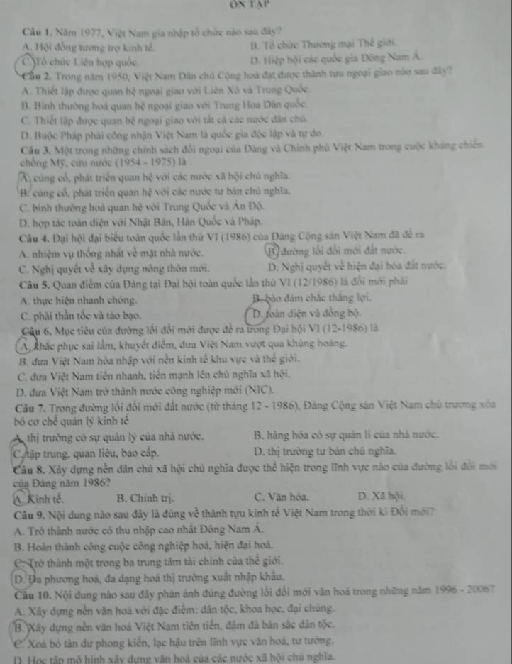 ON TAP
Câu 1, Năm 1977, Việt Nam gia nhập tổ chức nào sau đây?
A. Hội đồng tương trợ kinh tổ. B. Tổ chức Thương mại Thế giới.
CTổ chức Liên hợp quốc D. Hiệp hội các quốc gia Đông Nam A.
Cầu 2. Trong năm 1950, Việt Nam Dân chủ Cộng hoà đạt được thành tựu ngoại giao nào sau đây?
A. Thiết lập được quan hệ ngoại giao với Liên Xô và Trung Quốc.
B. Bình thường hoá quan hxi ngoại giáo với Trung Hoa Dăn quốc.
C. Thiết lập được quan h^2 ngoại giao với tắt cả các nước dân chủ.
D. Buộc Pháp phải công nhận Việt Nam là quốc gia độc lập và tự do.
Cầu 3. Một trong những chính sách đổi ngoại của Đảng và Chính phú Việt Nam trong cuộc kháng chiên
chống Mỹ, cứu nước (1954-1975) là
A củng cổ, phát triển quan hệ với các mước xã hội chủ nghĩa.
B: cùng cổ, phát triển quan hệ với các nước tư bản chủ nghĩa.
C. bình thường hoá quan hc^2 với Trung Quốc và Ấn Độ.
D. hợp tác toàn diện với Nhật Bản, Hàn Quốc và Pháp.
Câu 4. Đại hội đại biểu toàn quốc lần thử VI (1986) của Đăng Cộng sản Việt Nam đã đề ra
A. nhiệm vụ thống nhất về mặt nhà nước. B đường lối đổi mới đất nước.
C. Nghị quyết về xây dựng nông thôn mới. D. Nghị quyết về hiện đại hóa đất nước.
Câu 5. Quan điễm của Đảng tại Đại hội toàn quốc lần thứ VI (12/1986) là đổi mới phải
A. thực hiện nhanh chóng. B. bảo đám chắc thắng lợi.
C. phải thẫn tốc và táo bạo. D. oàn diện và đồng bộ.
Câu 6. Mục tiêu của đường lối đổi mới được để ra trong Đại hội VI (12-1986) là
A khắc phục sai lầm, khuyết điểm, đưa Việt Nam vượt qua khủng hoàng.
B. đưa Việt Nam hòa nhập với nền kinh tế khu vực và thế giới.
C. đưa Việt Nam tiền nhanh, tiền mạnh lên chủ nghĩa xã hội.
D. đưa Việt Nam trở thành nước công nghiệp mới (NIC).
Câu 7. Trong đường lối đổi mới đất nước (từ tháng 12 - 1986), Đảng Cộng sản Việt Nam chủ trương xốa
bố cơ chế quán lý kinh tế
A thị trường có sự quản lý của nhà nước.  B. hàng hóa có sự quản lí của nhà nước.
C/tập trung, quan liêu, bao cấp. D. thị trường tư bản chủ nghĩa.
Câu 8. Xây dựng nền dân chủ xã hội chủ nghĩa được thể hiện trong lĩnh vực nào của đường lối đổi mới
Của Đảng năm 1986?
A. Kinh tế. B. Chinh trj. C. Văn hóa. D. Xã hội.
Câu 9. Nội dung nào sau đây là đúng về thành tựu kinh tế Việt Nam trong thời kì Đổi mới?
A. Trở thành nước có thu nhập cao nhất Đông Nam A.
B. Hoàn thành công cuộc công nghiệp hoá, hiện đại hoá.
. Trở thành một trong ba trung tâm tài chính của thể giới.
D. Đa phương hoá, đa dạng hoá thị trường xuất nhập khẩu,
Cầu 10. Nội dung nào sau đây phản ảnh đúng đường lối đổi mới văn hoá trong những năm 1996 - 2006?
A. Xây dựng nền văn hoá với đặc điểm: dân tộc, khoa học, đại chúng.
B. Xây dựng nền văn hoá Việt Nam tiên tiền, đậm đà bản sắc dân tộc.
C. Xoá bó tàn dư phong kiển, lạc hậu trên lĩnh vực văn hoá, tư tưởng.
D. Học tấn mô hình xây dựng văn hoá của các nước xã hội chủ nghĩa.