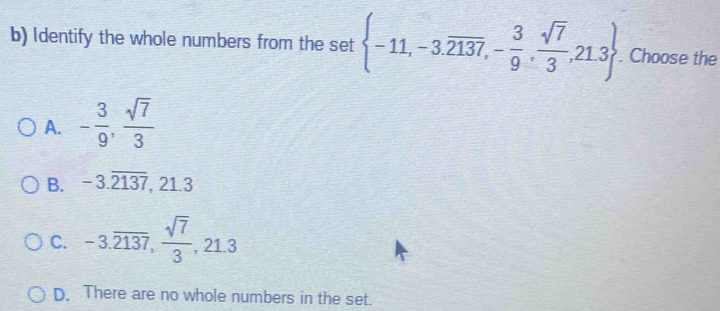 Identify the whole numbers from the set  -11,-3.overline 2137,- 3/9 , sqrt(7)/3 ,21.3. Choose the
A. - 3/9 ,  sqrt(7)/3 
B. -3.overline 2137 , 21.3
C. -3.overline 2137,  sqrt(7)/3 , 21.3
D. There are no whole numbers in the set.