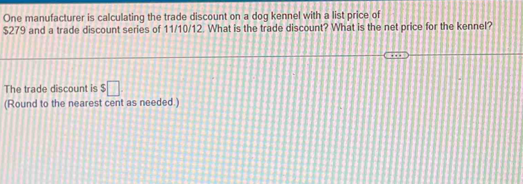 One manufacturer is calculating the trade discount on a dog kennel with a list price of
$279 and a trade discount series of 11/10/12. What is the trade discount? What is the net price for the kennel? 
The trade discount is $□. 
(Round to the nearest cent as needed.)