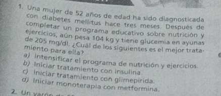 Una mujer de 52 años de edad ha sido diagnosticada
con diabetes mellitus hace tres meses. Después de
completar un programa educativo sobre nutrición y
ejercicios, aún pesa 104 kg y tiene glucemia en ayunas
de 205 mg/dl. ¿Cuál de los siguientes es el mejor trata- F
miento para ella?
a) Intensificar el programa de nutrición y ejercicios
b) Iniciar tratamiento con Insulina
c) iniciar tratamiento con glimepirida.
d) Iniciar monoterapia con metformina.
2. Un varón