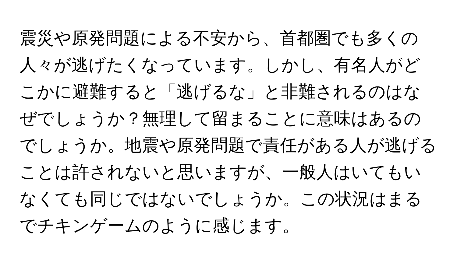 震災や原発問題による不安から、首都圏でも多くの人々が逃げたくなっています。しかし、有名人がどこかに避難すると「逃げるな」と非難されるのはなぜでしょうか？無理して留まることに意味はあるのでしょうか。地震や原発問題で責任がある人が逃げることは許されないと思いますが、一般人はいてもいなくても同じではないでしょうか。この状況はまるでチキンゲームのように感じます。