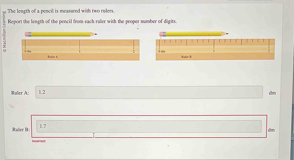 The length of a pencil is measured with two rulers. 
Report the length of the pencil from each ruler with the proper number of digits. 
2 

Ruler A: 1.2 dm
Ruler B: 1.7
dm
Incorrect