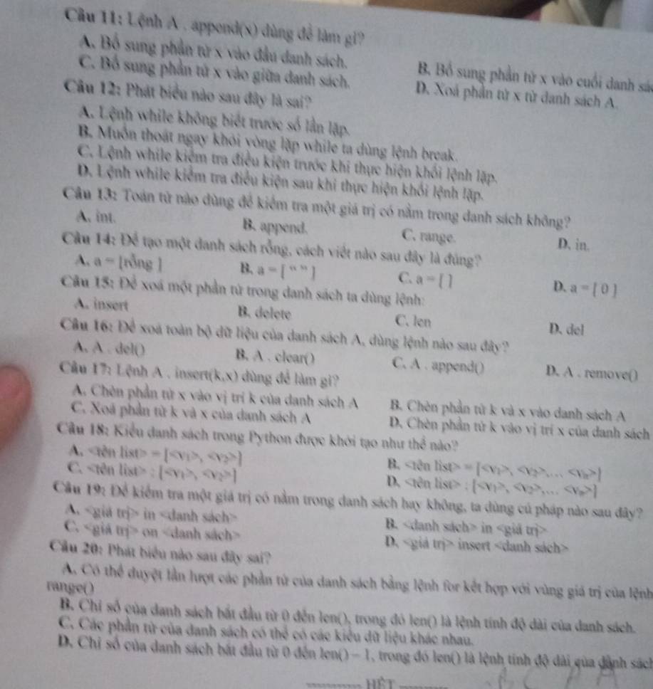 Cầu 11: Lệnh A . appond(x) dùng đễ làm gi?
A. Bộ sung phần tử x vào đầu danh sách. B. Bồ sung phần tử x vào cuối danh sá
C. Bố sung phần tử x vào giữa danh sách. D. Xoá phần từ x từ danh sách A.
Câu 12: Phát biểu nào sau đây là sai?
A. Lệnh while không biết trước số lần lập.
B Muồn thoát ngay khỏi yòng lặp while ta dùng lệnh break.
C. Lệnh while kiệm tra điều kiện trước khi thực hiện khối lệnh lặp.
D. Lệnh while kiểm tra điều kiện sau khi thực hiện khối lệnh lập.
Câu 13: Toán tử nào dùng để kiểm tra một giá trị có nằm trong danh sách không?
A, int. B. append. C. range. D. in.
Câu 14: Để tạo một danh sách rỗng, cách viết nào sau đây là đúng?
A. a= [rỗng ] B. a=[^n] C. a=  D. a=[0]
Câu 15:D^3 xoá một phần tử trong danh sách ta dùng lệnh:
A. insert B. delete C. len D. del
Câu 16: Để xoa toàn bộ dữ liệu của danh sách A, dùng lệnh nào sau đây?
A. A . del() B. A . clear() C. A . append() D. A . remove()
Câu 17: Lệnh A . insert (k,x) dùng để làm gi?
A. Chèn phần tử x vào vị trí k của danh sách A B. Chèn phần từ k và x vào danh sách A
C. Xoã phần từ k và x của danh sách A D. Chèn phần tứ k vào vị trí x của danh sách
Câu 18: Kiểu danh sách trong Python được khởi tạo như the^(frac 1)3 não?
A. =[, ] sin Bn=[SP)=[,v_2>... ]
C. :[,x_2>]
B.
D. |sin list>:[,,... ]
Câu 10 n O kiểm tra một giá trị có nằm trong danh sách hay không, ta dùng cú pháp nào sau đây?
A< giá trị> in B. in
C. on D.< giả  m> -  insert
Cầu 20: Phát biểu nào sau đây sai?
A Có thể duyệt lần lượt các phần từ của danh sách bằng lệnh for kết hợp với vùng giá trị của lệnh
range()
B. Chi số của danh sách bắt đầu từ 0 đến len(), trong đó len() là lệnh tính độ dài của danh sách.
C. Các phần từ của danh sách có thể có các kiểu dữ liệu khác nhau.
D. Chỉ số của danh sách bắt đầu từ 0 đến len() - 1, trong đó len() là lệnh tính độ dài qủa dành sách
_Hệt_