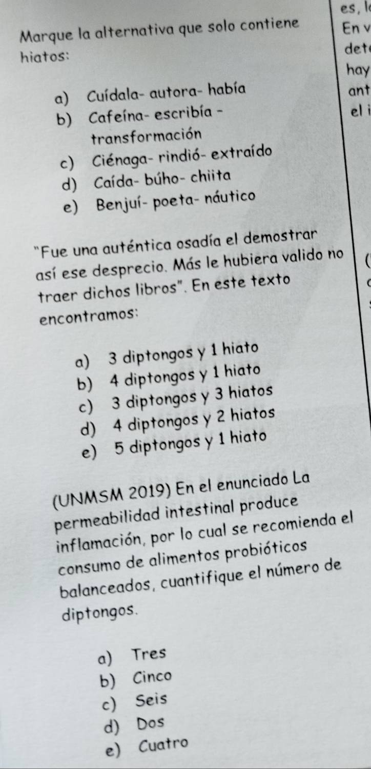 es, I
Marque la alternativa que solo contiene En v
hiatos:
det
hay
a) Cuídala- autora- había ant
b) Cafeína- escribía - el i
transformación
c) Ciénaga- rindió- extraído
d) Caída- búho- chiita
e) Benjuí- poeta- náutico
Fue una auténtica osadía el demostrar
así ese desprecio. Más le hubiera valido no

traer dichos libros". En este texto
encontramos:
a) 3 diptongos y 1 hiato
b) 4 diptongos y 1 hiato
c) 3 diptongos y 3 hiatos
d) 4 diptongos y 2 hiatos
e) 5 diptongos y 1 hiato
(UNMSM 2019) En el enunciado La
permeabilidad intestinal produce
inflamación, por lo cual se recomienda el
consumo de alimentos probióticos
balanceados, cuantifique el número de
diptongos.
a) Tres
b) Cinco
c) Seis
d) Dos
e) Cuatro