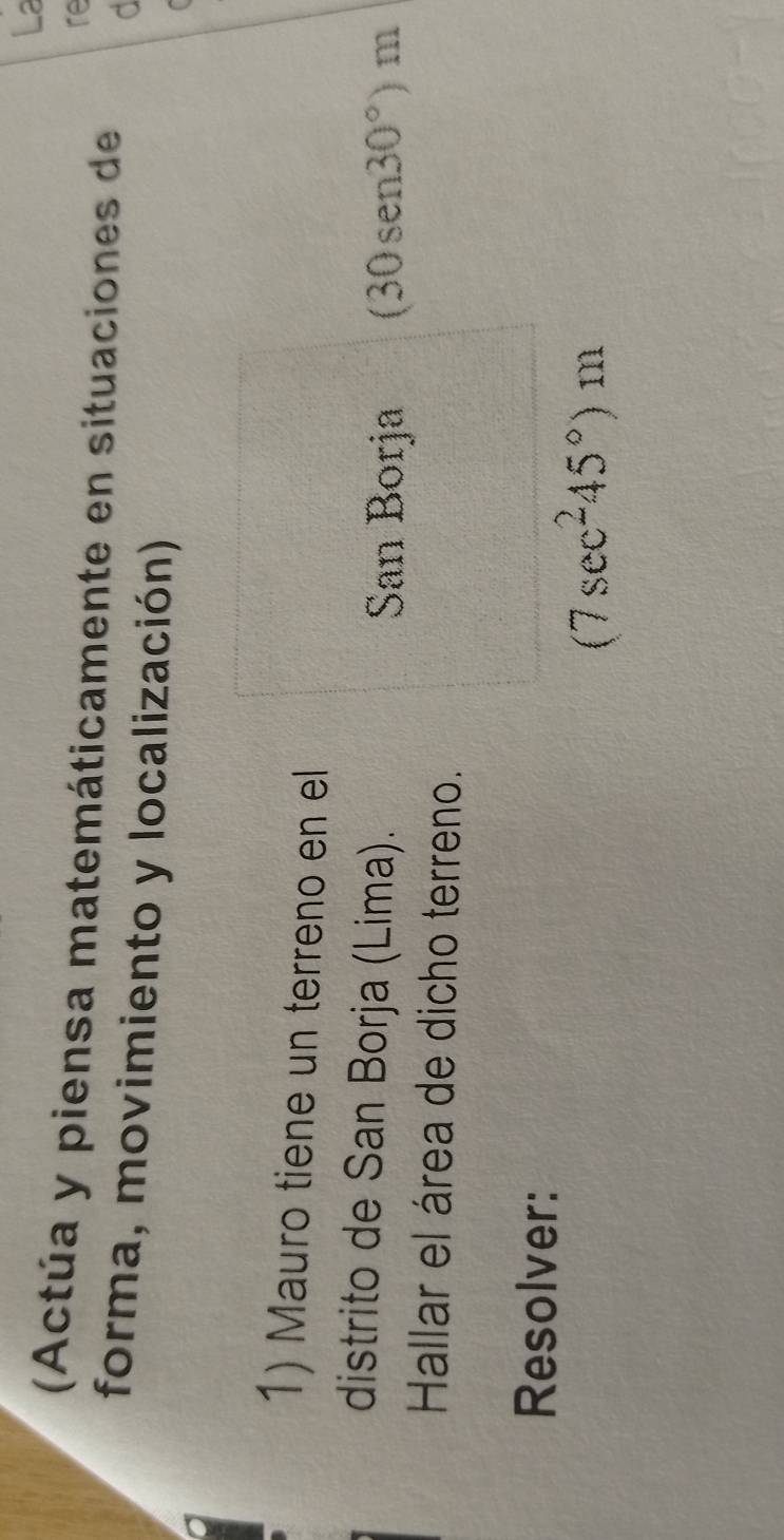 La 
re 
(Actúa y piensa matemáticamente en situaciones de d 
forma, movimiento y localización) 
1) Mauro tiene un terreno en el 
distrito de San Borja (Lima). 
San Borja (30sen30°)m
Hallar el área de dicho terreno. 
Resolver:
(7sec^245°)m