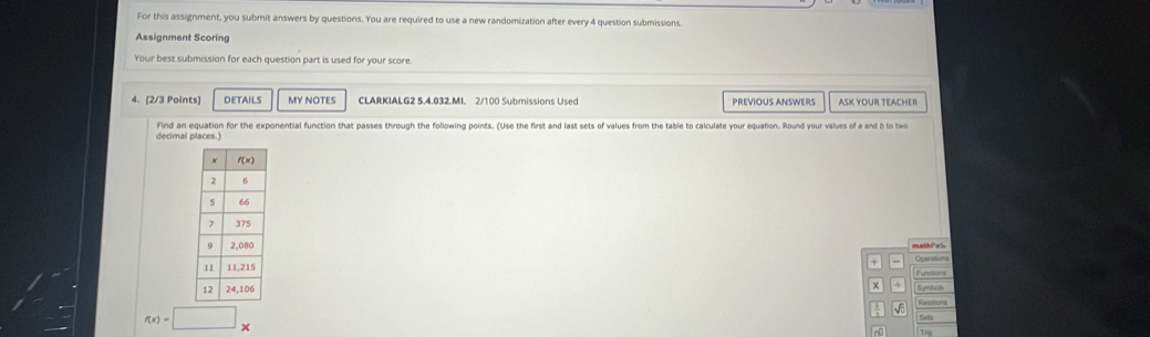 For this assignment, you submit answers by questions. You are required to use a new randomization after every 4 question submissions.
Assignment Scorin
Your best submission for each question part is used for your score.
4. [2/3 Points) DETAILS MY NOTES CLARKIALG2 5,4.032.MI. 2/100 Submissions Used PREVIOUS ANSWERS ASK YOUR TEACHER
decimal places.) Find an equation for the exponential function that passes through the following points. (Use the first and last sets of values from the table to calculate your equation. Round your values of a and b to two
mathPad Operations
+
Functions
χ + Symbiols
Resations
Sets
f(x)=□ ×
n