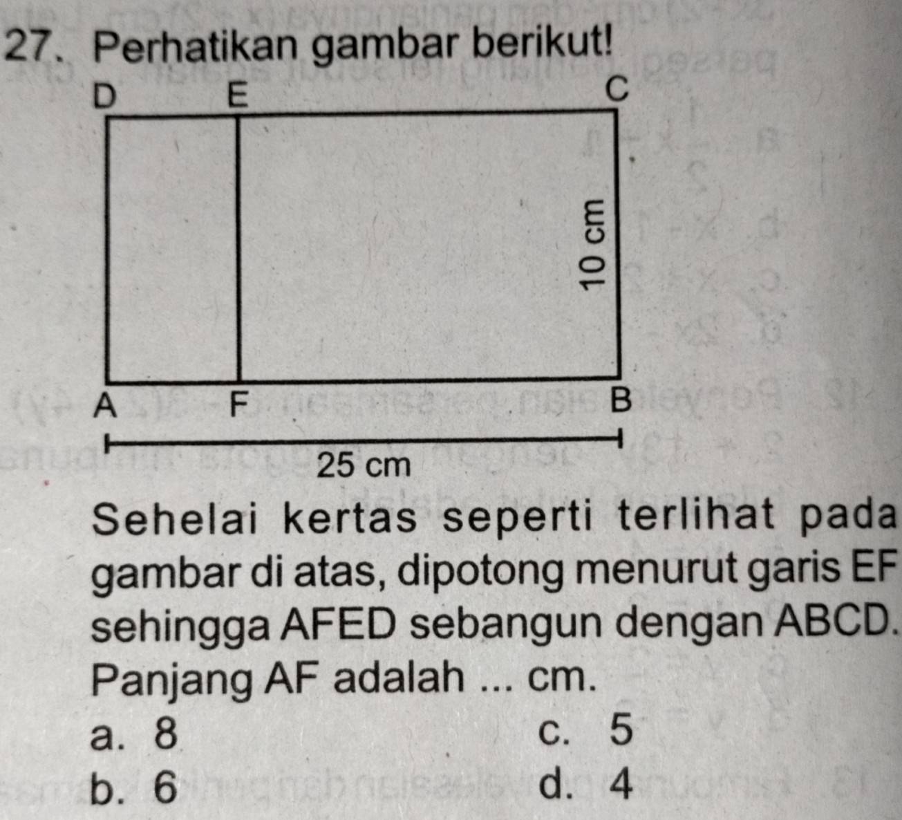 Perhatikan gambar berikut!
Sehelai kertas seperti terlihat pada
gambar di atas, dipotong menurut garis EF
sehingga AFED sebangun dengan ABCD.
Panjang AF adalah ... cm.
a. 8 c. 5
b. 6 d. 4