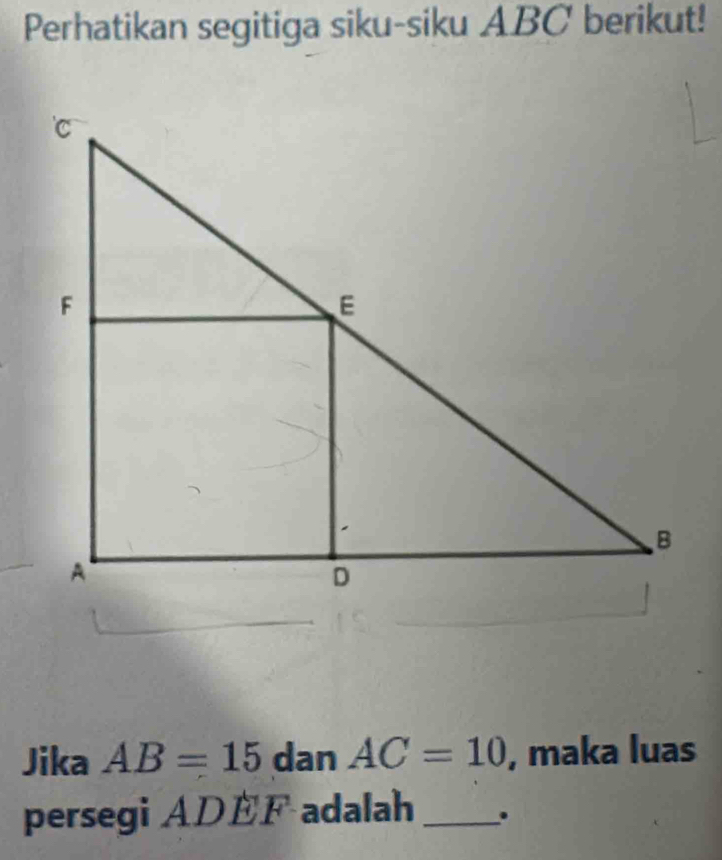 Perhatikan segitiga siku-siku ABC berikut! 
Jika AB=15 dan AC=10 , maka luas 
persegi ADEF adalah_ .