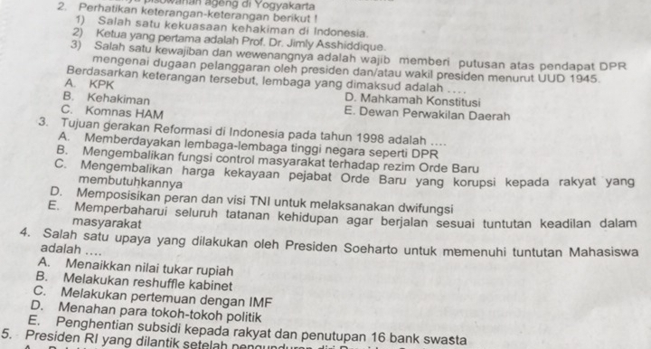 pisowanán ageng di Yogyakarta
2. Perhatikan keterangan-keterangan berikut !
1) Salah satu kekuasaan kehakiman di Indonesia.
2) Ketua yang pertama adalah Prof. Dr. Jimly Asshiddique.
3) Salah satu kewajiban dan wewenangnya adalah wajib memberi putusan atas pendapat DPR
mengenai dugaan pelanggaran oleh presiden dan/atau wakil presiden menurut UUD 1945.
Berdasarkan keterangan tersebut, lembaga yang dimaksud adalah .
A. KPK D. Mahkamah Konstitusi
B. Kehakiman E. Dewan Perwakilan Daerah
C. Komnas HAM
3. Tujuan gerakan Reformasi di Indonesia pada tahun 1998 adalah …..
A. Memberdayakan lembaga-lembaga tinggi negara seperti DPR
B. Mengembalikan fungsi control masyarakat terhadap rezim Orde Baru
C. Mengembalikan harga kekayaan pejabat Orde Baru yang korupsi kepada rakyat yang
membutuhkannya
D. Memposisikan peran dan visi TNI untuk melaksanakan dwifungsi
E. Memperbaharui seluruh tatanan kehidupan agar berjalan sesuai tuntutan keadilan dalam
masyarakat
4. Salah satu upaya yang dilakukan oleh Presiden Soeharto untuk memenuhi tuntutan Mahasiswa
adalah ....
A. Menaikkan nilai tukar rupiah
B. Melakukan reshuffle kabinet
C. Melakukan pertemuan dengan IMF
D. Menahan para tokoh-tokoh politik
E. Penghentian subsidi kepada rakyat dan penutupan 16 bank swasta
5. Presiden RI yang dilantik setelah nen