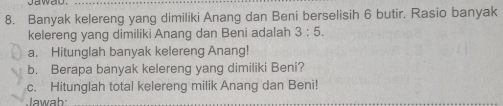 jawab._ 
8. Banyak kelereng yang dimiliki Anang dan Beni berselisih 6 butir. Rasio banyak 
kelereng yang dimiliki Anang dan Beni adalah 3:5. 
a. Hitunglah banyak kelereng Anang! 
b. Berapa banyak kelereng yang dimiliki Beni? 
c. Hitunglah total kelereng milik Anang dan Beni! 
Jawab:_