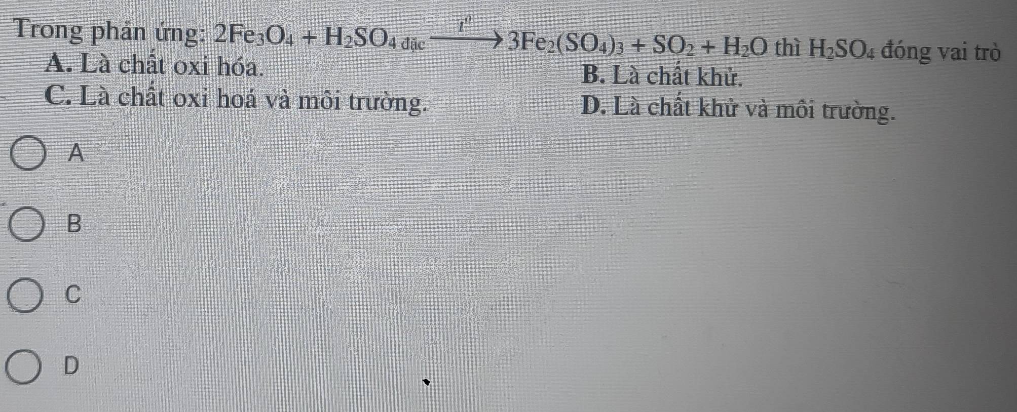 Trong phản ứng: 2Fe_3O_4+H_2SO_4dicto 3to 33Fe_2(SO_4)_3+SO_2+H_2O thì H_2SO_4 đóng vai trò
A. Là chất oxi hóa. B. Là chất khử.
C. Là chất oxi hoá và môi trường.
D. Là chất khử và môi trường.
A
B
C
D