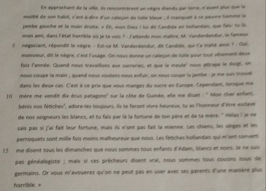 En approchant de la ville, ils rencontrèrent un nègre étendu par terre, n'ayant plus que la
moitlé de son habit, c'est-à-dire d'un calecon de toile bleue ; il manquait à ce pauure homme la
jambe gauche et la main droite. « Eh, mon Dieu I lui dis Candide en hollandais, que fais tu la,
mon ami, dans l'état horrible où je te vois ? - l'attends mon maître, M. Vanderdendor, le fameux
5  négociant, répondit le nègre. - Est-ce M. Vanderdendur, dit Candide, qui l'a traité ainsi 7 - Oall.
monsieur, dit le nègre, c'est l'usage. On nous donne un caleçon de toile pour tout vétement deux
fois l'année. Quand nous travailions aux sucreries, et que la meule' nous attrape le doigt, on
nous coupe la main ; quand nous voulons nous enfuir, on nous coupe la jambe : je me suis trouvé
dans les deux cas. C'est à ce prix que vous mangez du sucre en Europe. Cependant, lorsque ma
10  mère me vendit dix écus patagons' sur la côte de Guinée, elle me disait : '' Mon cher enfant,
béris nos fétiches', adore-les toujours, ils te feront vivre heureux, tu as l'honneur d'âtre esclave
de nos seigneurs les blancs, et tu fais par là la fortune de ton père et de ta mère. " Hélas I je ne
sais pas si j'ai fait leur fortune, mais ils n'ont pas fait la mienne. Les chiens, les singes et les
perroquets sont mille fois moins malheureux que nous. Les fétiches hollandais qui m'ont convert
15 me disent tous les dimanches que nous sommes tous enfants d'Adam, blancs et noirs. le ne sais
pas généalogiste ; mais si ces prêcheurs disent vrai, nous sommes tous cousins issus de
germains. Or vous m'avouérez qu'on ne peut pas en user avec ses parents d'une manière plus
horrible. »