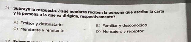 Subraya la respuesta. ¿Qué nombres reciben la persona que escribe la carta
y la persona a la que va dirigida, respectivamente?
A) Emisor y destinatario
B) Familiar y desconocido
C) Membrete y remitente D)Mensajero y receptor