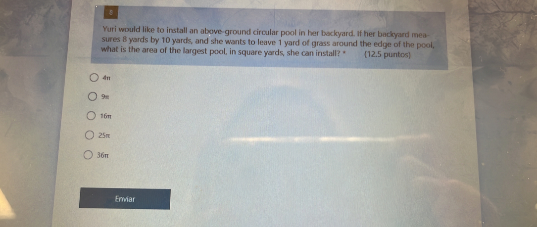 Yuri would like to install an above-ground circular pool in her backyard. If her backyard mea-
sures 8 yards by 10 yards, and she wants to leave 1 yard of grass around the edge of the pool,
what is the area of the largest pool, in square yards, she can install? * (12.5 puntos)
4π
9π
16π
25π
36π
Enviar