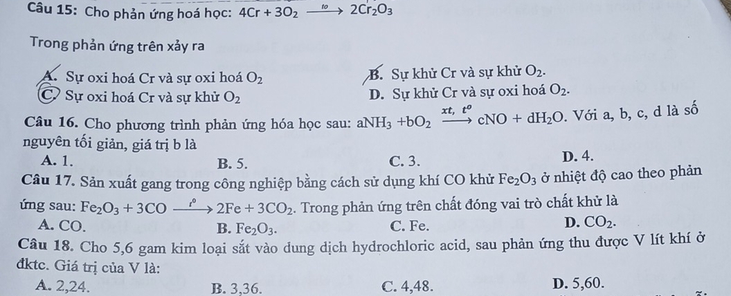 Cho phản ứng hoá học: 4Cr+3O_2to 2Cr_2O_3
Trong phản ứng trên xảy ra
A. Sự oxi hoá Cr và sự oxi hoá O_2 B. Sự khử Cr và sự khử O_2.
C. Sự oxi hoá Cr và sự khử O_2 D. Sự khử Cr và sự oxi hoá O_2. 
Câu 16. Cho phương trình phản ứng hóa học sau: aNH_3+bO_2xrightarrow xt,t^ocNO+dH_2O. Với a, b, c, d là số
nguyên tối giản, giá trị b là
A. 1. B. 5. C. 3.
D. 4.
Câu 17. Sản xuất gang trong công nghiệp bằng cách sử dụng khí CO khử Fe_2O_3 ở nhiệt độ cao theo phản
ứng sau: Fe_2O_3+3COxrightarrow i°2Fe+3CO_2. Trong phản ứng trên chất đóng vai trò chất khử là
A. CO. B. Fe_2O_3. C. Fe.
D. CO_2. 
Câu 18. Cho 5, 6 gam kim loại sắt vào dung dịch hydrochloric acid, sau phản ứng thu được V lít khí ở
đktc. Giá trị của V là:
A. 2, 24. B. 3, 36. C. 4, 48. D. 5, 60.