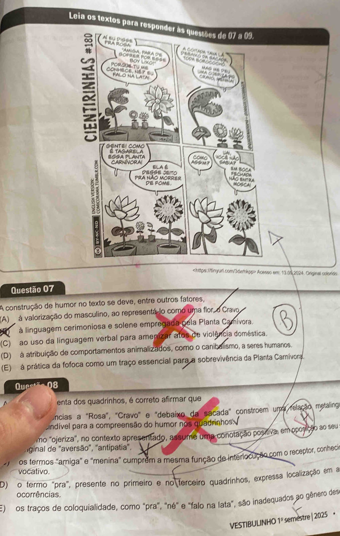 Leia os textos para responder às questões de 07 a 09.
Acesso em: 13.09,2024. Original colorido.
Questão 07
A construção de humor no texto se deve, entre outros fatores,
(A) à valorização do masculino, ao representá lo como uma flor, o Cravo
à linguagem cerimoniosa e solene empregada pela Planta Camivora.
(C) ao uso da linguagem verbal para amenizar atos de violência doméstica.
(D) à atribuição de comportamentos animalizados, como o canibalismo, a seres humanos.
(E) à prática da fofoca como um traço essencial para a sobrevivência da Planta Carnívora.
Ques 08
enta dos quadrinhos, é correto afirmar que
Uncias a "Rosa", "Cravo" e "debaixo da sacada" constroem uma relação metalinga
cindível para a compreensão do humor nos quadrinhos.
mo "ojeriza", no contexto apresentado, assume uma conotação positiva, em oposição ao seu
iginal de “aversão”, “antipatia”,
os termos "amiga” e “menina" cumprem a mesma função de interlocução com o receptor, conhecia
vocativo.
D) o termo “pra”, presente no primeiro e no terceiro quadrinhos, expressa localização em a
ocorrências.
E) os traços de coloquialidade, como “pra”, "né" e "falo na lata", são inadequados ao gênero des
VESTIBULINHO 1º semestre | 2025 •