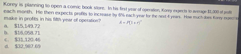 Korey is planning to open a comic book store. In his first year of operation; Korey expects to average $1,000 of profit
each month. He then expects profits to increase by 6% each year for the next 4 years. How much does Korey expect to
make in profits in his fifth year of operation? A=P(1+r)^t
a. $15,149.72
b. $16,058.71
c. $31,120.46
d. $32,987.69